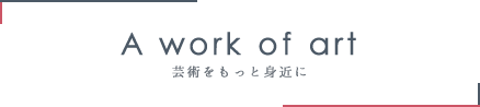 A work of art 芸術をもっと身近に