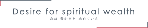 Desire for spiritual wealth 心は豊かさを求めている